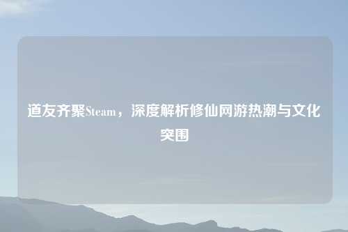 道友齐聚Steam,深度解析修仙网游热潮与文化突围