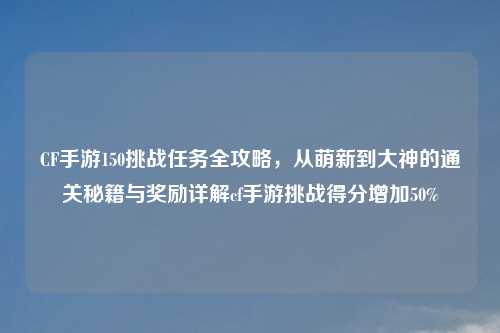 CF手游150挑战任务全攻略，从萌新到大神的通关秘籍与奖励详解cf手游挑战得分增加50%