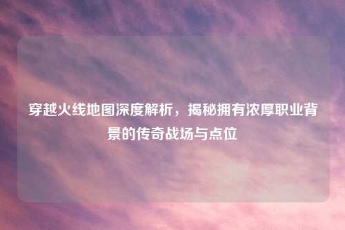 穿越火线地图深度解析，揭秘拥有浓厚职业背景的传奇战场与点位