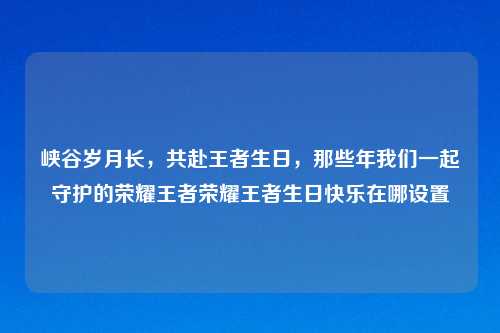 峡谷岁月长，共赴王者生日，那些年我们一起守护的荣耀王者荣耀王者生日快乐在哪设置