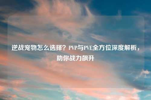 逆战宠物怎么选择？PVP与PVE全方位深度解析，助你战力飙升