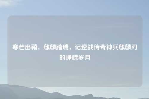 寒芒出鞘，麒麟踏瑞，记逆战传奇神兵麒麟刃的峥嵘岁月
