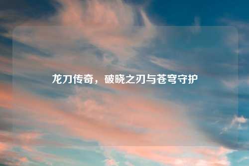 龙刀传奇，破晓之刃与苍穹守护