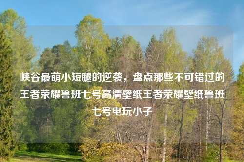 峡谷最萌小短腿的逆袭，盘点那些不可错过的王者荣耀鲁班七号高清壁纸王者荣耀壁纸鲁班七号电玩小子