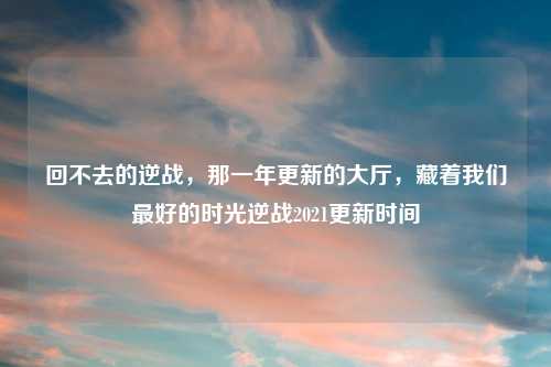 回不去的逆战，那一年更新的大厅，藏着我们更好的时光逆战2021更新时间
