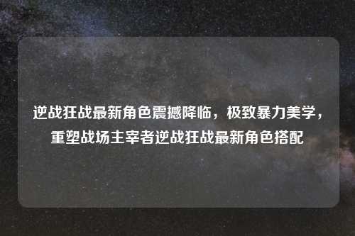 逆战狂战最新角色震撼降临，极致暴力美学，重塑战场主宰者逆战狂战最新角色搭配