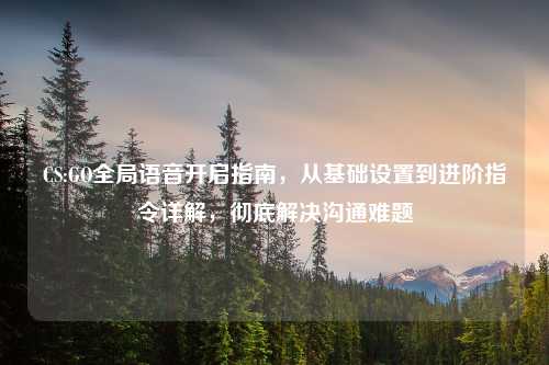 CS:GO全局语音开启指南，从基础设置到进阶指令详解，彻底解决沟通难题