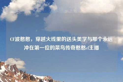 CF波憨憨，穿越火线里的送头美学与那个永远冲在之一位的菜鸟传奇憨憨cf主播