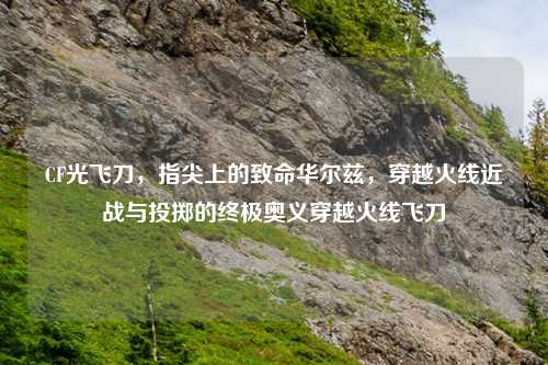 CF光飞刀，指尖上的致命华尔兹，穿越火线近战与投掷的终极奥义穿越火线飞刀