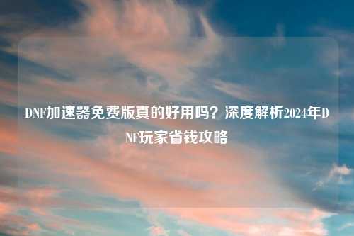 DNF加速器免费版真的好用吗？深度解析2024年DNF玩家省钱攻略