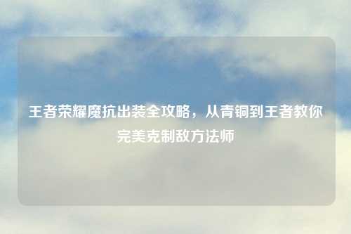 王者荣耀魔抗出装全攻略，从青铜到王者教你完美克制敌     师