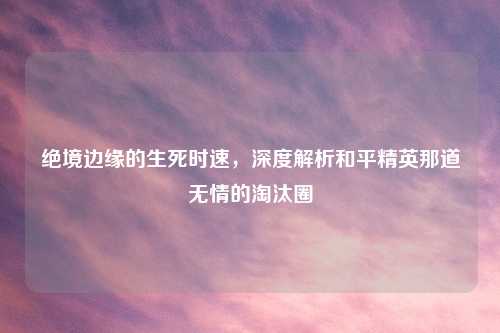 绝境边缘的生死时速，深度解析和平精英那道无情的淘汰圈