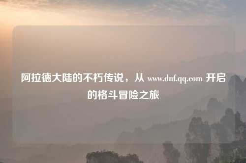 阿拉德大陆的不朽传说，从 www.dnf.qq.com 开启的格斗冒险之旅