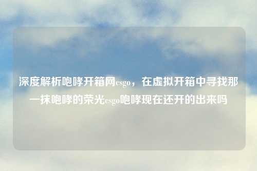 深度解析咆哮开箱网csgo，在虚拟开箱中寻找那一抹咆哮的荣光csgo咆哮现在还开的出来吗