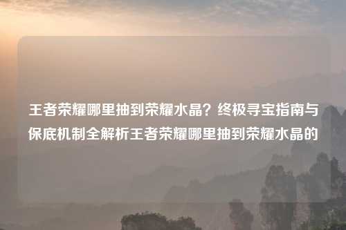 王者荣耀哪里抽到荣耀水晶？终极寻宝指南与保底机制全解析王者荣耀哪里抽到荣耀水晶的