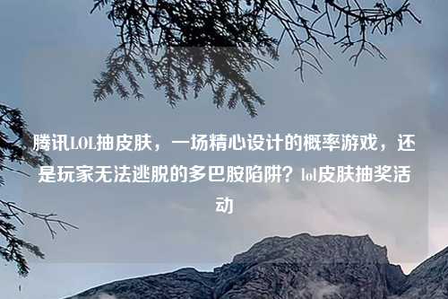 腾讯LOL抽皮肤，一场精心设计的概率游戏，还是玩家无法逃脱的多巴胺陷阱？lol皮肤抽奖活动
