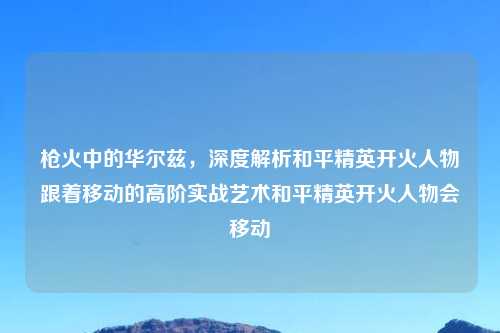 枪火中的华尔兹，深度解析和平精英开火人物跟着移动的高阶实战艺术和平精英开火人物会移动