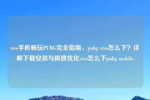 vivo手机畅玩PUBG完全指南，pubg vivo怎么下？详解下载安装与极致优化vivo怎么下pubg mobile