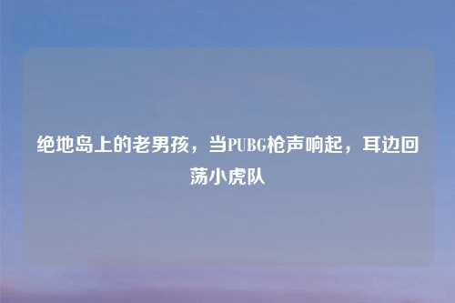 绝地岛上的老男孩，当PUBG枪声响起，耳边回荡小虎队
