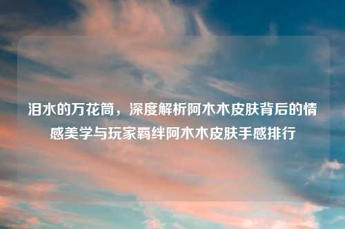 泪水的万花筒，深度解析阿木木皮肤背后的情感美学与玩家羁绊阿木木皮肤手感排行