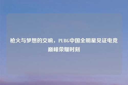 枪火与梦想的交响，PUBG中国全明星见证电竞巅峰荣耀时刻