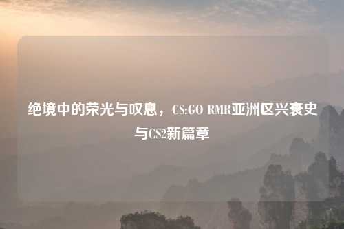 绝境中的荣光与叹息，CS:GO RMR亚洲区兴衰史与CS2新篇章