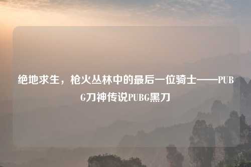 绝地求生，枪火丛林中的最后一位骑士——PUBG刀神传说PUBG黑刀