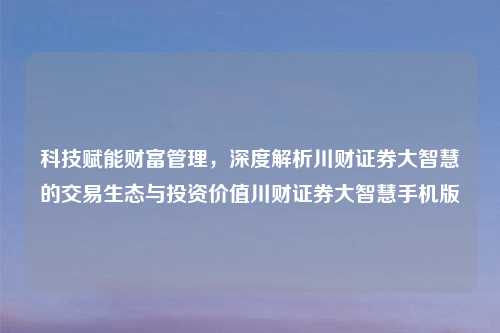 科技赋能财富管理，深度解析川财证券大智慧的交易生态与投资价值川财证券大智慧手机版