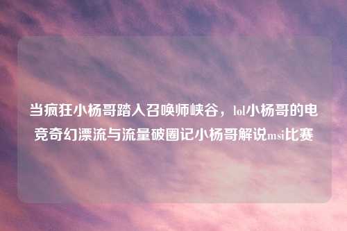 当疯狂小杨哥踏入召唤师峡谷，lol小杨哥的电竞奇幻漂流与流量破圈记小杨哥解说msi比赛
