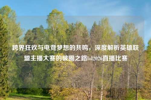 跨界狂欢与电竞梦想的共鸣，深度解析英雄联盟主播大赛的破圈之路lol2026直播比赛
