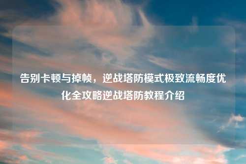 告别卡顿与掉帧，逆战塔防模式极致流畅度优化全攻略逆战塔防教程介绍