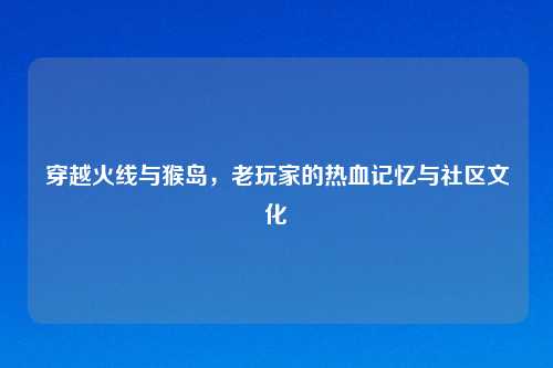 穿越火线与猴岛，老玩家的热血记忆与社区文化