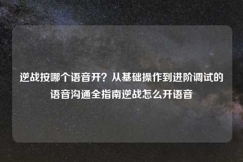 逆战按哪个语音开？从基础操作到进阶调试的语音沟通全指南逆战怎么开语音
