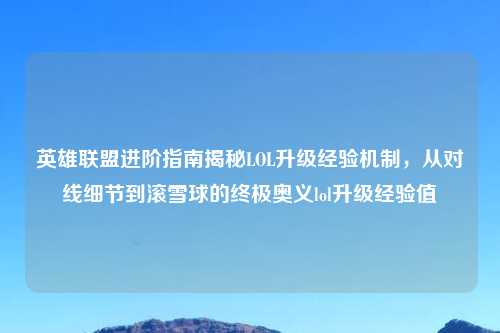 英雄联盟进阶指南揭秘LOL升级经验机制，从对线细节到滚雪球的终极奥义lol升级经验值