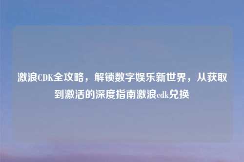 激浪CDK全攻略，解锁数字娱乐新世界，从获取到激活的深度指南激浪cdk兑换