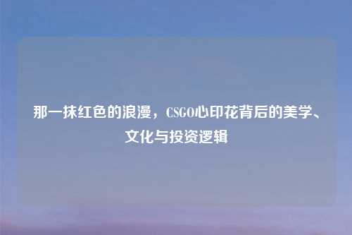 那一抹红色的浪漫，CSGO心印花背后的美学、文化与投资逻辑