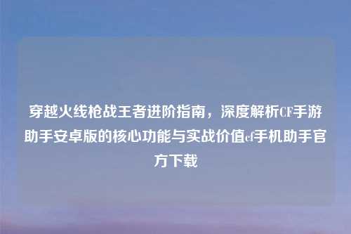 穿越火线枪战王者进阶指南，深度解析CF手游助手安卓版的核心功能与实战价值cf手机助手官方下载