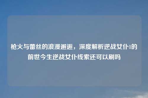 枪火与蕾丝的浪漫邂逅，深度解析逆战女仆1的前世今生逆战女仆线索还可以刷吗
