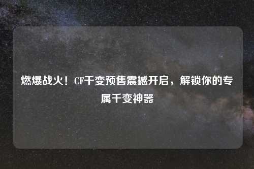燃爆战火！CF千变预售震撼开启，解锁你的专属千变神器