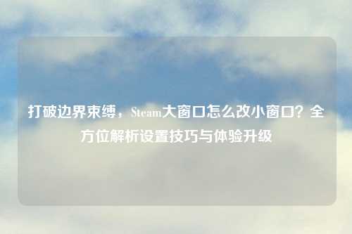 打破边界束缚，Steam大窗口怎么改小窗口？全方位解析设置技巧与体验升级