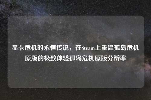 显卡危机的永恒传说，在Steam上重温孤岛危机原版的极致体验孤岛危机原版分辨率