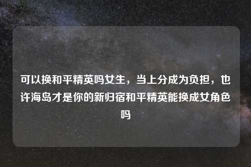 可以换和平精英吗女生，当上分成为负担，也许海岛才是你的新归宿和平精英能换成女角色吗