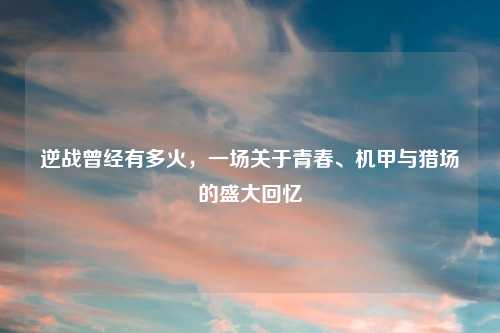 逆战曾经有多火，一场关于青春、机甲与猎场的盛大回忆