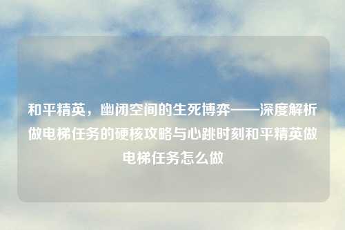 和平精英，幽闭空间的生死博弈——深度解析做电梯任务的硬核攻略与心跳时刻和平精英做电梯任务怎么做