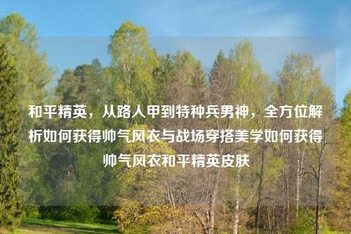 和平精英，从路人甲到特种兵男神，全方位解析如何获得帅气风衣与战场穿搭美学如何获得帅气风衣和平精英皮肤