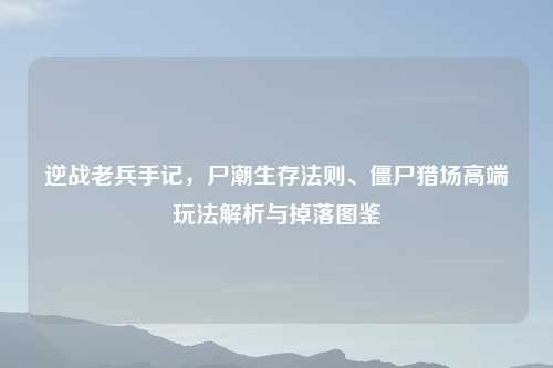 逆战老兵手记，尸潮生存法则、僵尸猎场高端玩法解析与掉落图鉴
