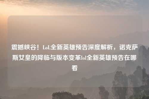 震撼峡谷！LoL全新英雄预告深度解析，诺克萨斯女皇的降临与版本变革lol全新英雄预告在哪看
