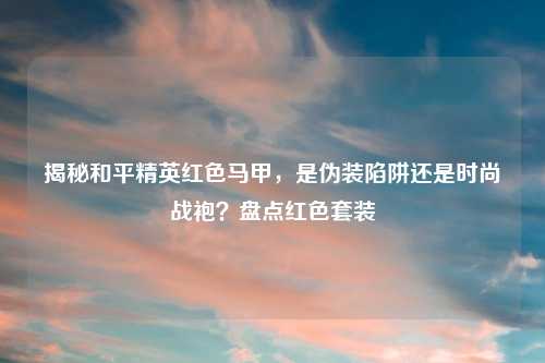 揭秘和平精英红色马甲，是伪装陷阱还是时尚战袍？盘点红色套装