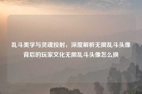 乱斗美学与灵魂投射，深度解析无限乱斗头像背后的玩家文化无限乱斗头像怎么换