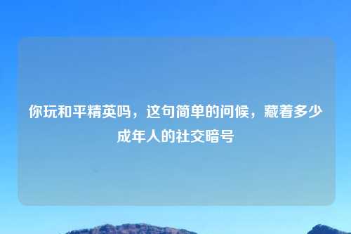 你玩和平精英吗，这句简单的问候，藏着多少成年人的社交暗号